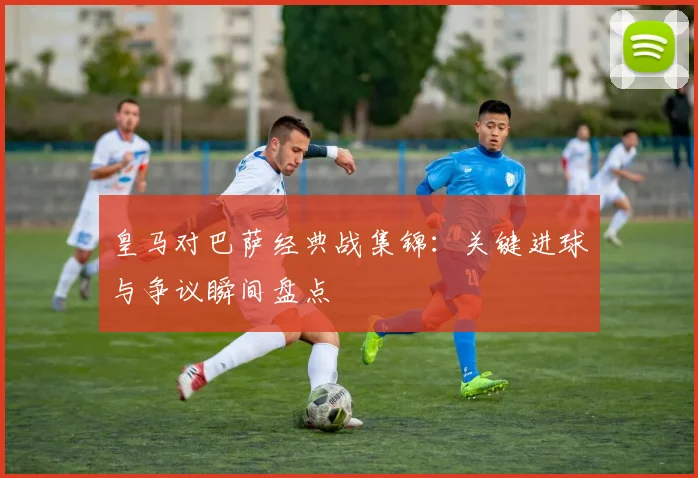 皇马对巴萨经典战集锦：关键进球与争议瞬间盘点