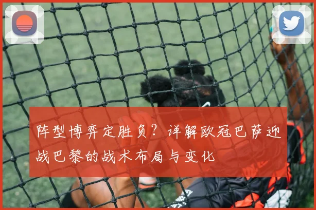 阵型博弈定胜负？详解欧冠巴萨迎战巴黎的战术布局与变化