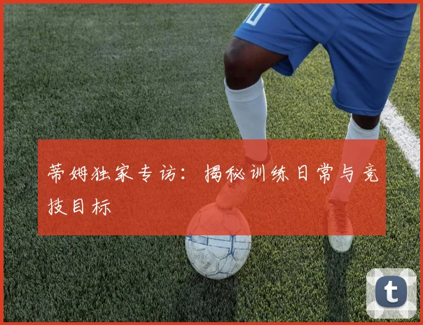 蒂姆独家专访:揭秘训练日常与竞技目标