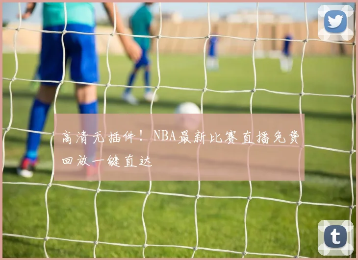 高清无插件！NBA最新比赛直播免费回放一键直达