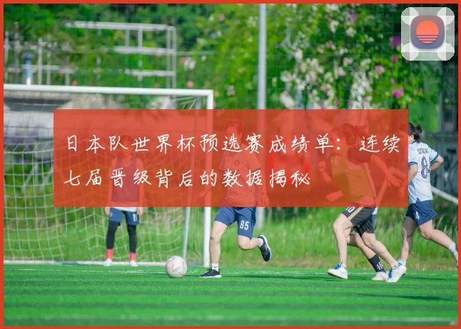 日本队世界杯预选赛成绩单：连续七届晋级背后的数据揭秘