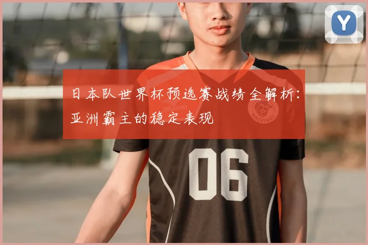 日本队世界杯预选赛战绩全解析：亚洲霸主的稳定表现