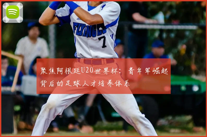 聚焦阿根廷U20世界杯：青年军崛起背后的足球人才培养体系