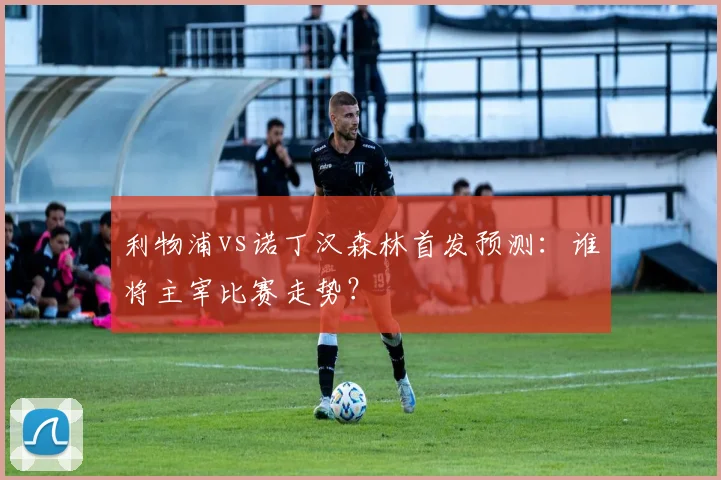 利物浦vs诺丁汉森林首发预测：谁将主宰比赛走势？