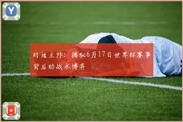 对话主帅：揭秘6月17日世界杯赛事背后的战术博弈