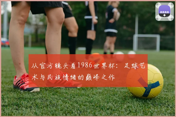 从官方镜头看1986世界杯：足球艺术与民族情绪的巅峰之作