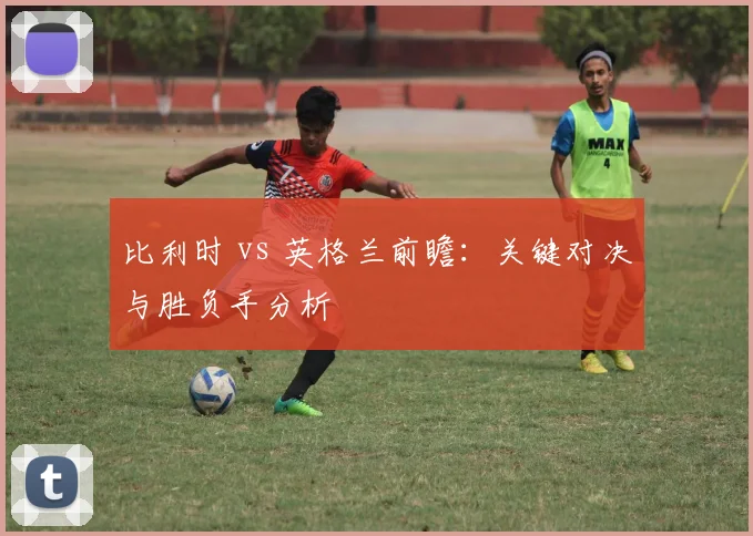 比利时 vs 英格兰前瞻:关键对决与胜负手分析