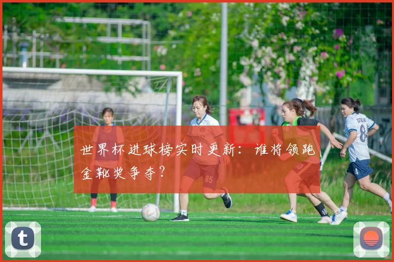 世界杯进球榜实时更新：谁将领跑金靴奖争夺？