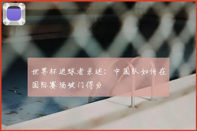 世界杯进球者亲述：中国队如何在国际赛场破门得分