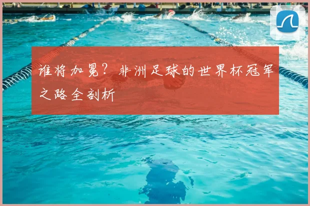 谁将加冕？非洲足球的世界杯冠军之路全剖析