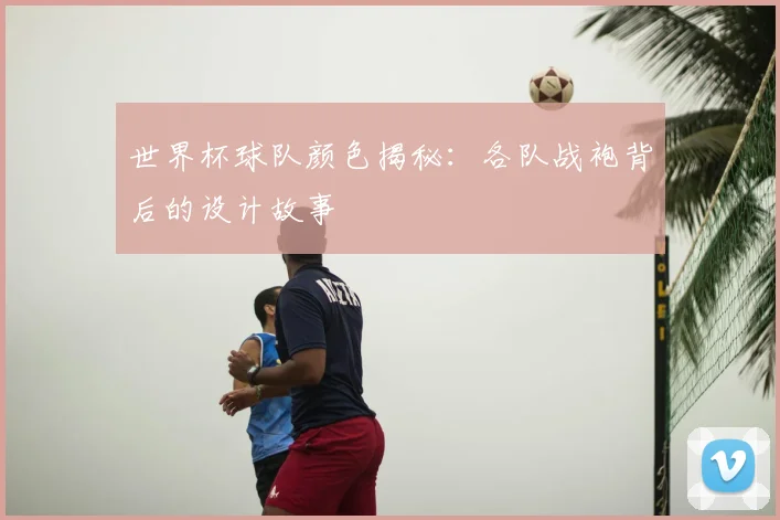 世界杯球队颜色揭秘:各队战袍背后的设计故事