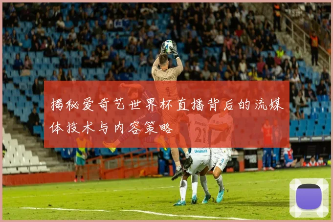 揭秘爱奇艺世界杯直播背后的流媒体技术与内容策略