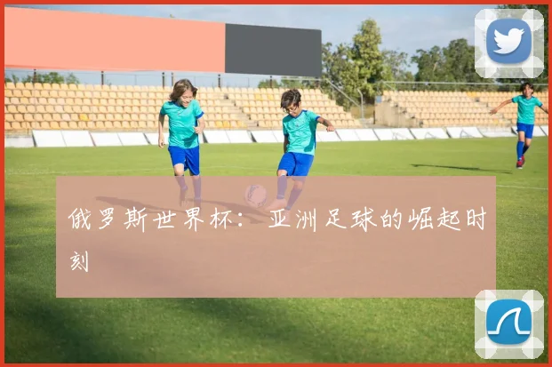 俄罗斯世界杯：亚洲足球的崛起时刻