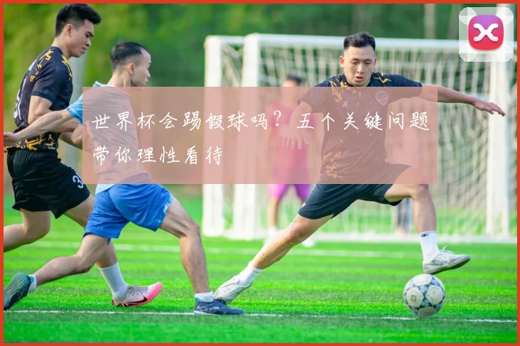 世界杯会踢假球吗?五个关键问题带你理性看待