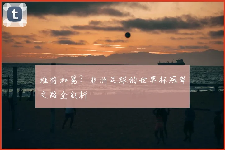 谁将加冕？非洲足球的世界杯冠军之路全剖析