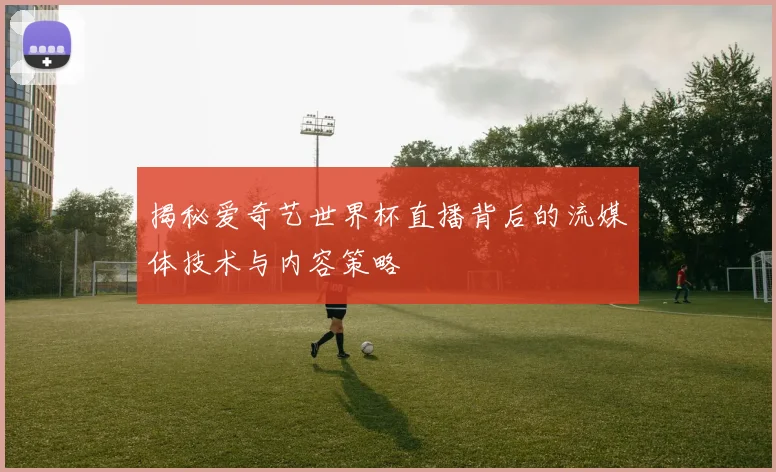 揭秘爱奇艺世界杯直播背后的流媒体技术与内容策略