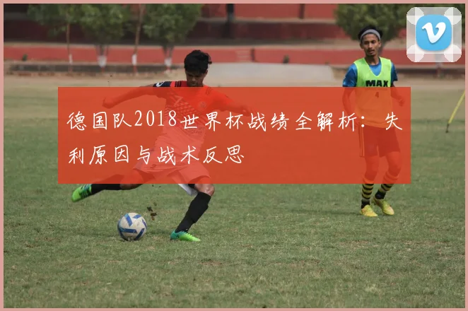 德国队2018世界杯战绩全解析：失利原因与战术反思