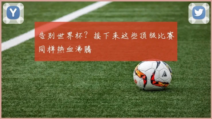 告别世界杯？接下来这些顶级比赛同样热血沸腾