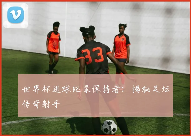 世界杯进球纪录保持者：揭秘足坛传奇射手