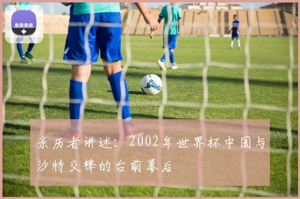 亲历者讲述:2002年世界杯中国与沙特交锋的台前幕后