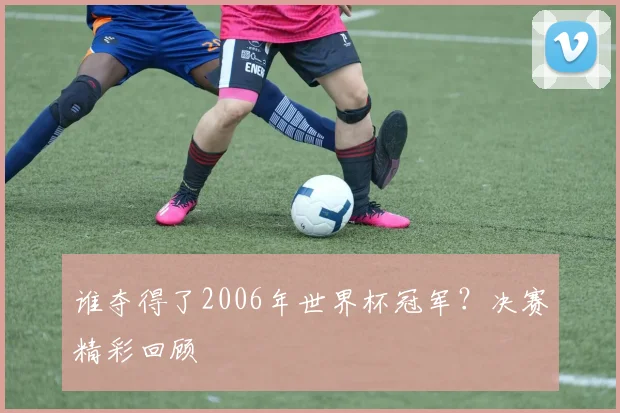 谁夺得了2006年世界杯冠军？决赛精彩回顾