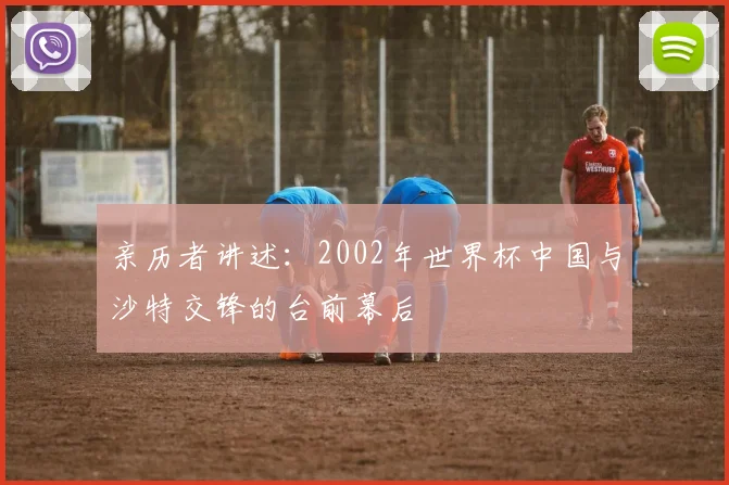 亲历者讲述:2002年世界杯中国与沙特交锋的台前幕后