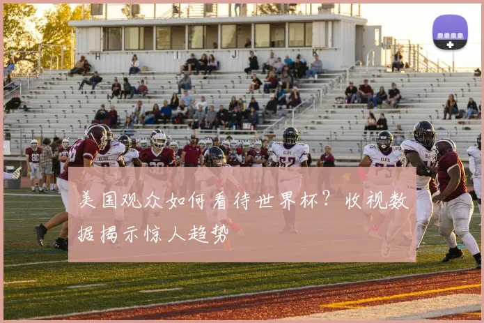 美国观众如何看待世界杯?收视数据揭示惊人趋势